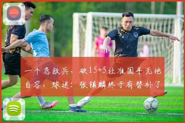 一个急救兵，砍15+5让准国手无地自容，球迷：张镇麟终于有替补了