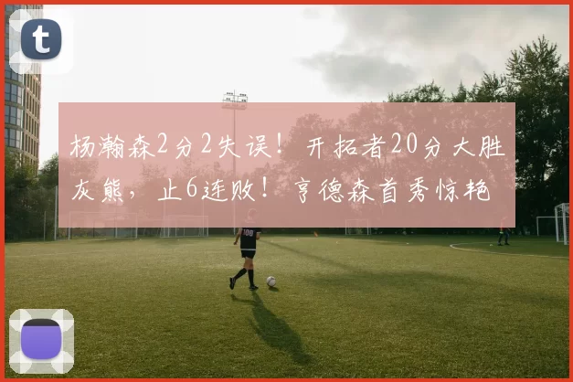 杨瀚森2分2失误！开拓者20分大胜灰熊，止6连败！亨德森首秀惊艳