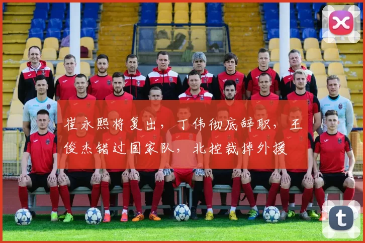 崔永熙将复出，丁伟彻底辞职，王俊杰错过国家队，北控裁掉外援